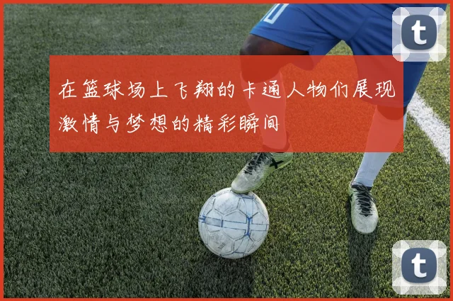 在篮球场上飞翔的卡通人物们展现激情与梦想的精彩瞬间