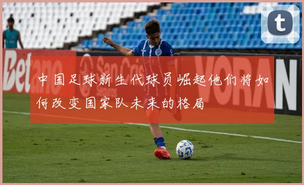 中国足球新生代球员崛起他们将如何改变国家队未来的格局