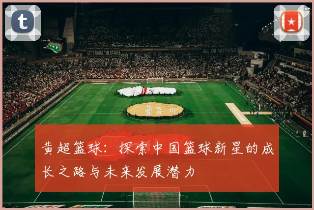 黄超篮球：探索中国篮球新星的成长之路与未来发展潜力
