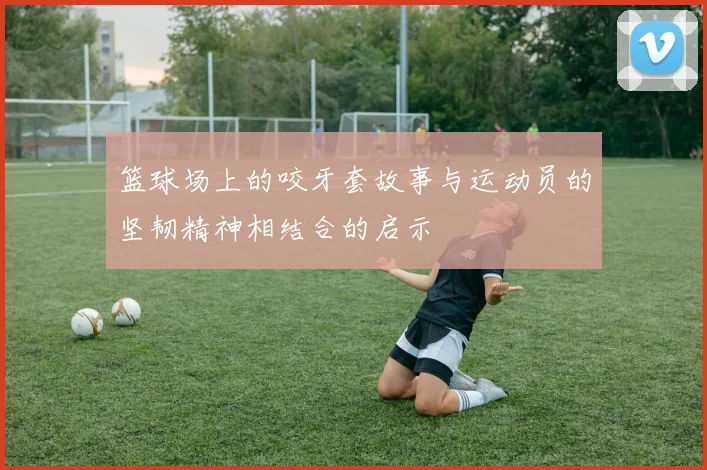 篮球场上的咬牙套故事与运动员的坚韧精神相结合的启示